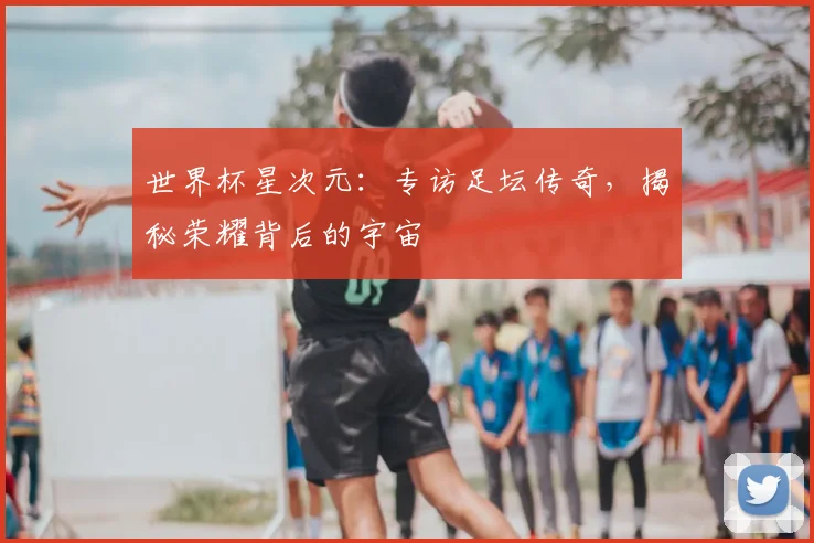 世界杯星次元：专访足坛传奇，揭秘荣耀背后的宇宙